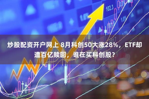 炒股配资开户网上 8月科创50大涨28%，ETF却遭百亿赎回，谁在买科创股？