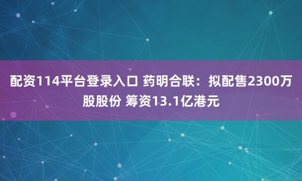 配资114平台登录入口 药明合联：拟配售2300万股股份 筹资13.1亿港元