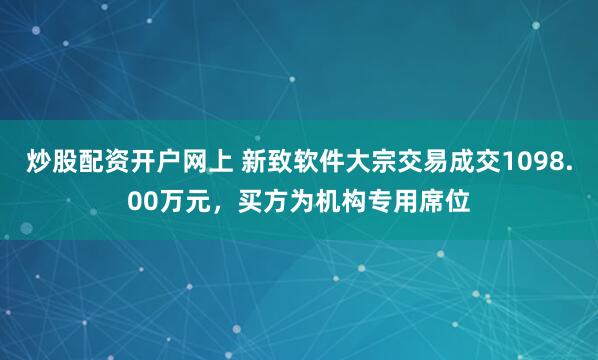 炒股配资开户网上 新致软件大宗交易成交1098.00万元，买方为机构专用席位
