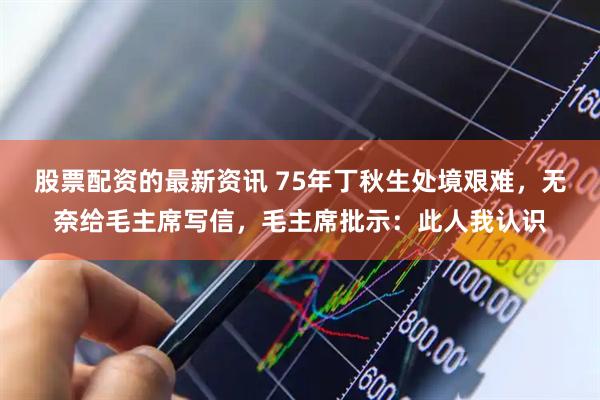 股票配资的最新资讯 75年丁秋生处境艰难，无奈给毛主席写信，毛主席批示：此人我认识