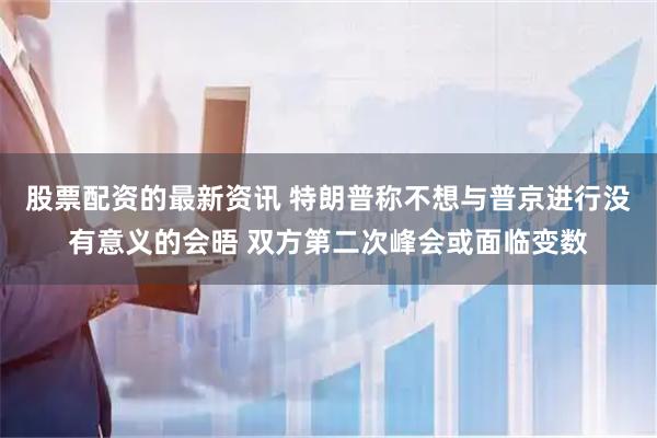 股票配资的最新资讯 特朗普称不想与普京进行没有意义的会晤 双方第二次峰会或面临变数