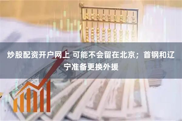 炒股配资开户网上 可能不会留在北京；首钢和辽宁准备更换外援