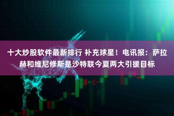 十大炒股软件最新排行 补充球星！电讯报：萨拉赫和维尼修斯是沙特联今夏两大引援目标