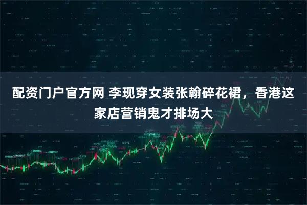 配资门户官方网 李现穿女装张翰碎花裙，香港这家店营销鬼才排场大