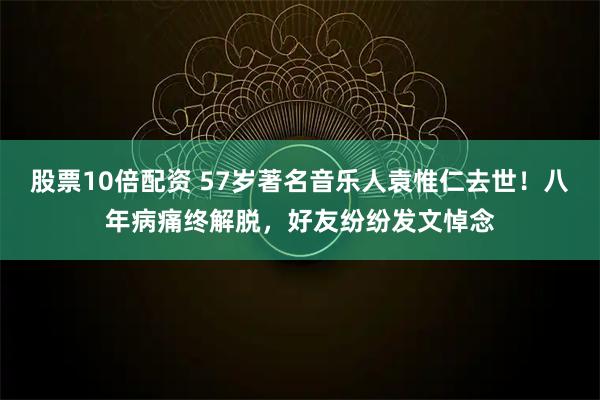 股票10倍配资 57岁著名音乐人袁惟仁去世！八年病痛终解脱，好友纷纷发文悼念