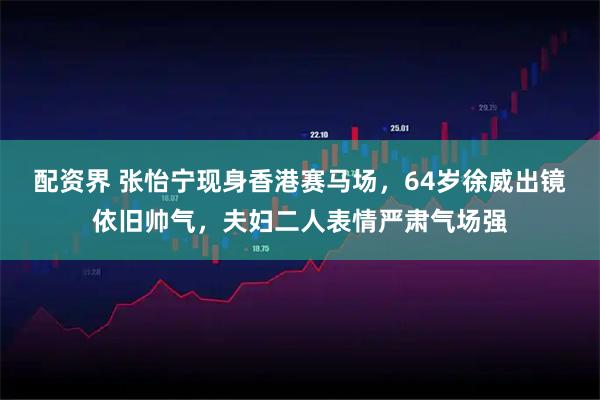 配资界 张怡宁现身香港赛马场，64岁徐威出镜依旧帅气，夫妇二人表情严肃气场强