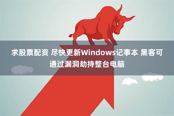 求股票配资 尽快更新Windows记事本 黑客可通过漏洞劫持整台电脑