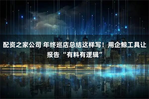 配资之家公司 年终巡店总结这样写！用企鲸工具让报告 “有料有逻辑”