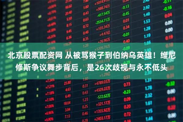 北京股票配资网 从被骂猴子到伯纳乌英雄！维尼修斯争议舞步背后，是26次歧视与永不低头