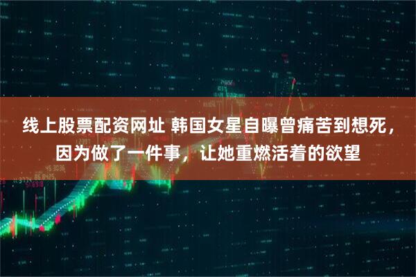 线上股票配资网址 韩国女星自曝曾痛苦到想死，因为做了一件事，让她重燃活着的欲望