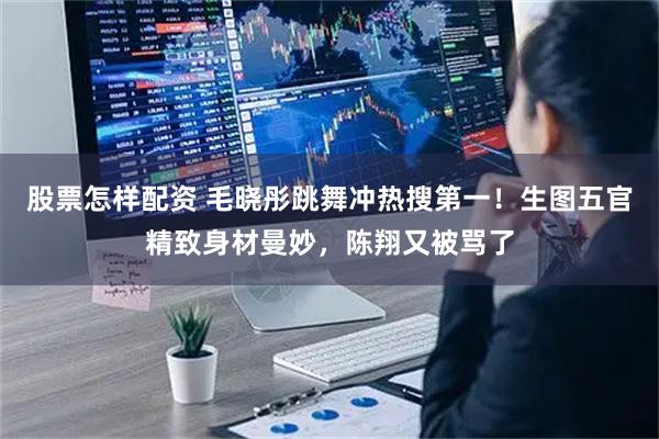 股票怎样配资 毛晓彤跳舞冲热搜第一！生图五官精致身材曼妙，陈翔又被骂了